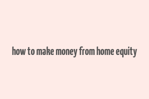 how to make money from home equity