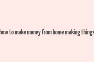 how to make money from home making things