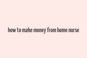 how to make money from home nurse