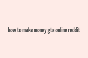 how to make money gta online reddit