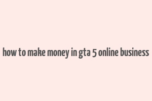 how to make money in gta 5 online business