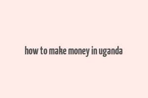 how to make money in uganda