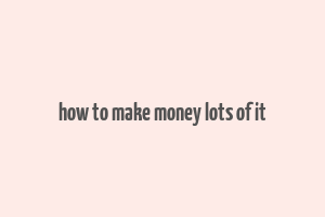 how to make money lots of it