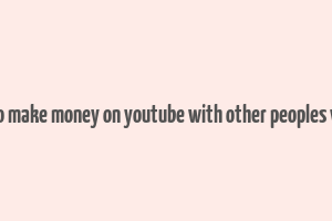 how to make money on youtube with other peoples videos