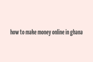 how to make money online in ghana