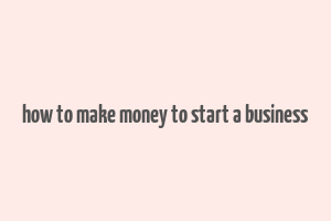 how to make money to start a business