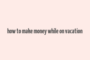 how to make money while on vacation