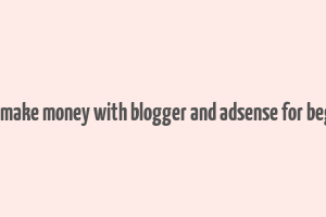 how to make money with blogger and adsense for beginners