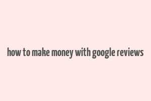 how to make money with google reviews