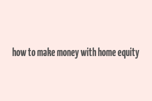 how to make money with home equity