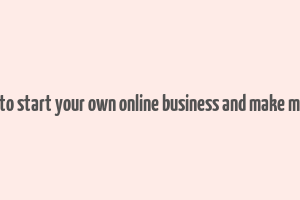 how to start your own online business and make money