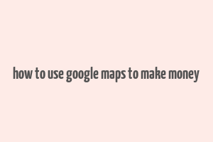 how to use google maps to make money