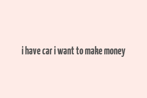 i have car i want to make money