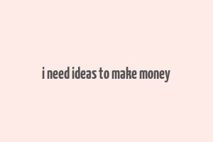 i need ideas to make money