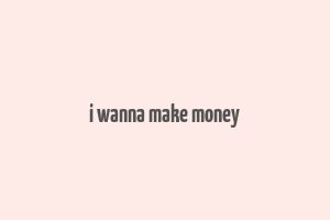 i wanna make money