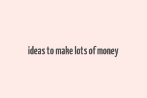 ideas to make lots of money