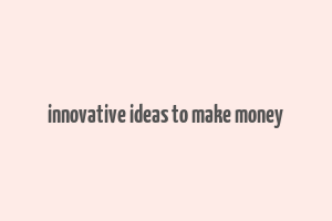 innovative ideas to make money