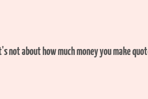 it's not about how much money you make quote