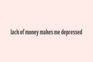 lack of money makes me depressed