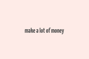 make a lot of money