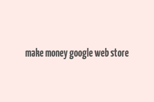 make money google web store