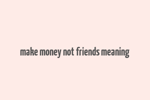 make money not friends meaning