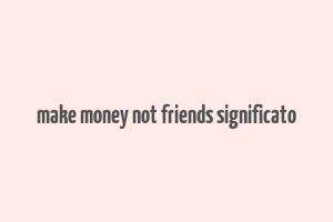 make money not friends significato