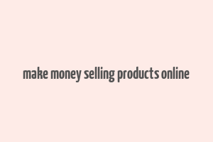 make money selling products online