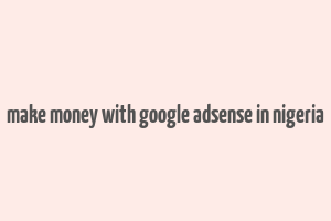 make money with google adsense in nigeria