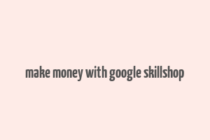 make money with google skillshop