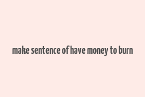 make sentence of have money to burn