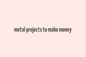 metal projects to make money