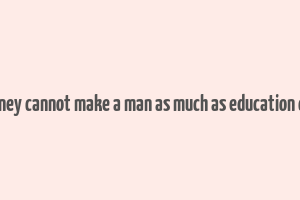 money cannot make a man as much as education can