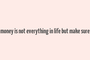 money is not everything in life but make sure