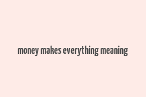 money makes everything meaning