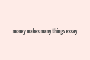 money makes many things essay