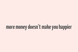 more money doesn't make you happier