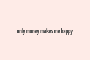 only money makes me happy