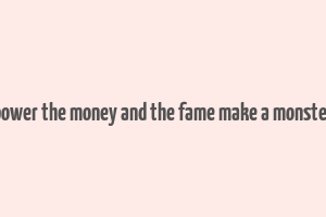 power the money and the fame make a monster