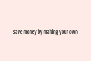 save money by making your own