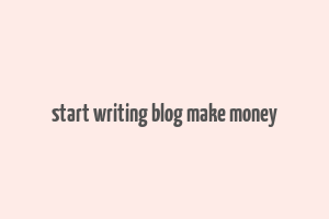 start writing blog make money