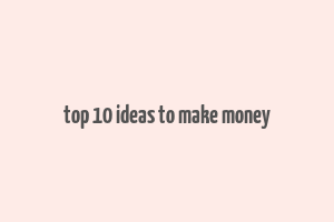 top 10 ideas to make money