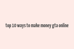 top 10 ways to make money gta online