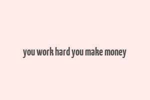 you work hard you make money