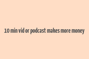 10 min vid or podcast makes more money