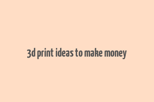 3d print ideas to make money