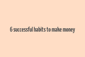 6 successful habits to make money