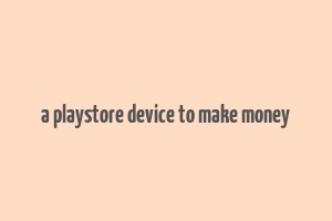 a playstore device to make money