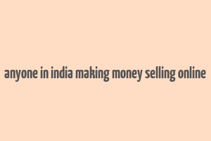 anyone in india making money selling online