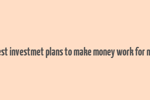 best investmet plans to make money work for me